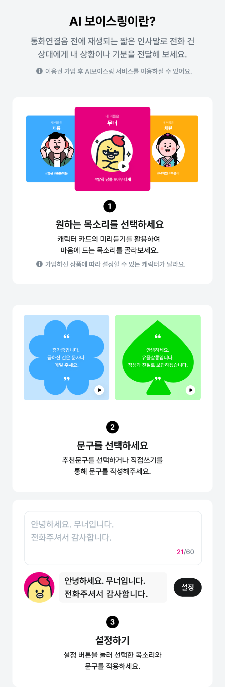 AI 보이스링이란?, 통화연결음 전에 재생되는 짧은 인사말로 전화 건 상대에게 내 상황이나 기분을 전달해 보세요., 이용권 가입 후 AI보이스링 서비스를 이용하실 수 있어요. 1. 원하는 목소리를 선택하세요, 캐릭터 카드의 미리듣기를 활용하여 마음에 드는 목소리를 골라보세요., 가입하신 상품에 따라 설정할 수 있는 캐릭터가 달라요. 2. 문구를 선택하세요, 추천문구를 선택하거나 직접쓰기를 통해 문구를 작성해주세요. 3. 설정하기, 설정 버튼을 눌러 선택한 목소리와 문구를 적용하세요.